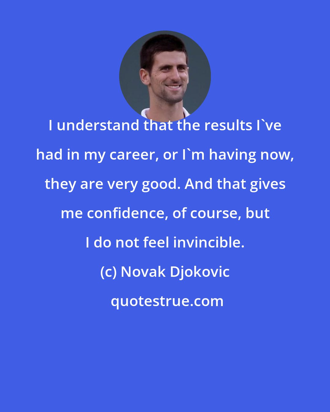 Novak Djokovic: I understand that the results I've had in my career, or I'm having now, they are very good. And that gives me confidence, of course, but I do not feel invincible.