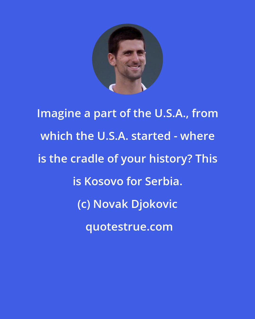 Novak Djokovic: Imagine a part of the U.S.A., from which the U.S.A. started - where is the cradle of your history? This is Kosovo for Serbia.