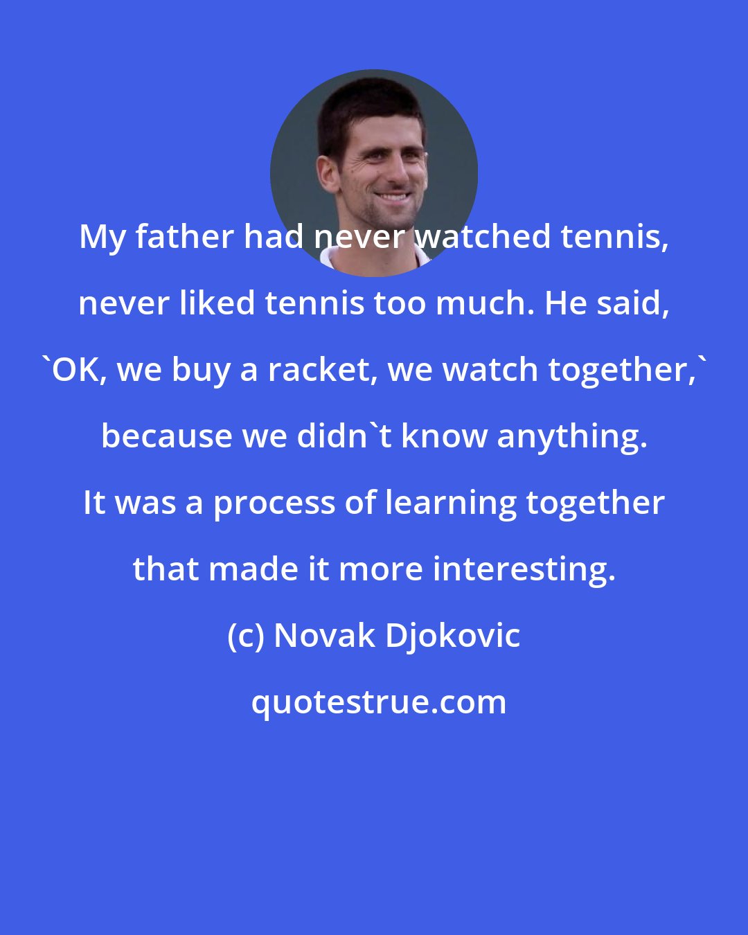 Novak Djokovic: My father had never watched tennis, never liked tennis too much. He said, 'OK, we buy a racket, we watch together,' because we didn't know anything. It was a process of learning together that made it more interesting.