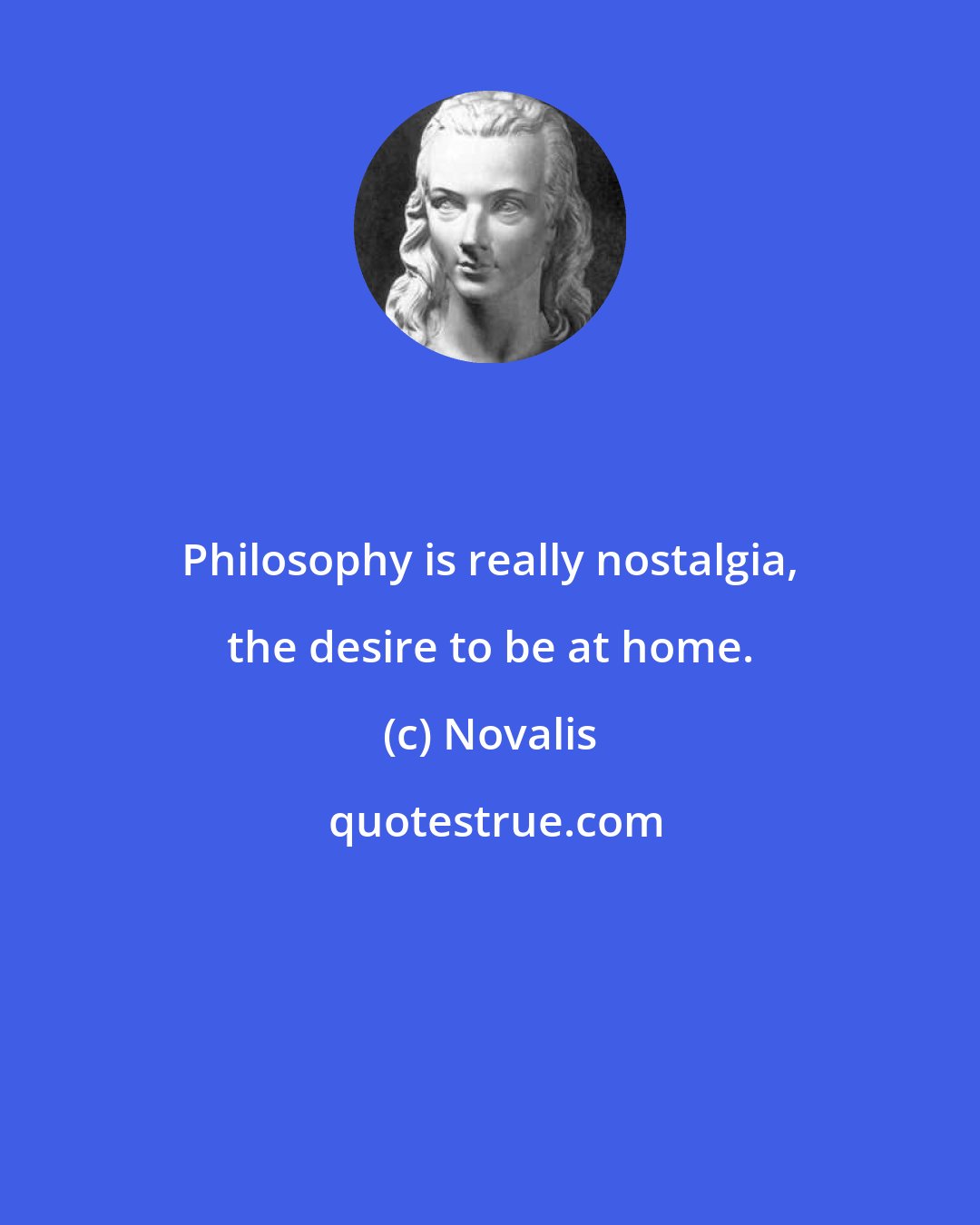 Novalis: Philosophy is really nostalgia, the desire to be at home.