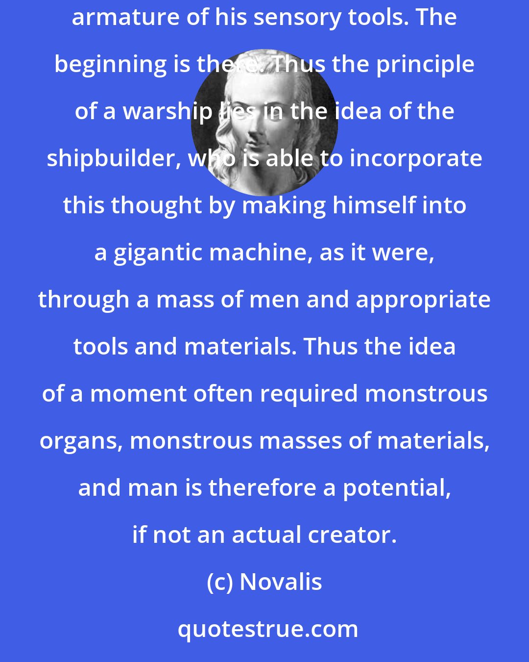 Novalis: Tools arm the man. One can well say that man is capable of bringing forth a world; he lacks only the necessary apparatus, the corresponding armature of his sensory tools. The beginning is there. Thus the principle of a warship lies in the idea of the shipbuilder, who is able to incorporate this thought by making himself into a gigantic machine, as it were, through a mass of men and appropriate tools and materials. Thus the idea of a moment often required monstrous organs, monstrous masses of materials, and man is therefore a potential, if not an actual creator.