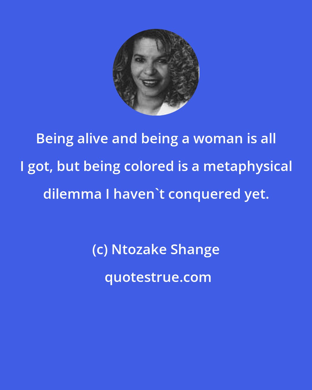 Ntozake Shange: Being alive and being a woman is all I got, but being colored is a metaphysical dilemma I haven't conquered yet.