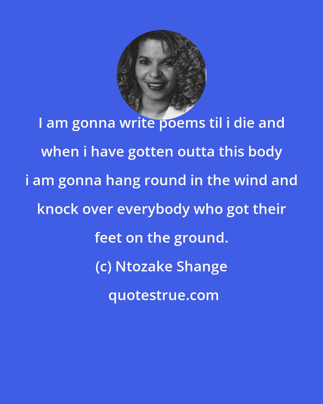 Ntozake Shange: I am gonna write poems til i die and when i have gotten outta this body i am gonna hang round in the wind and knock over everybody who got their feet on the ground.