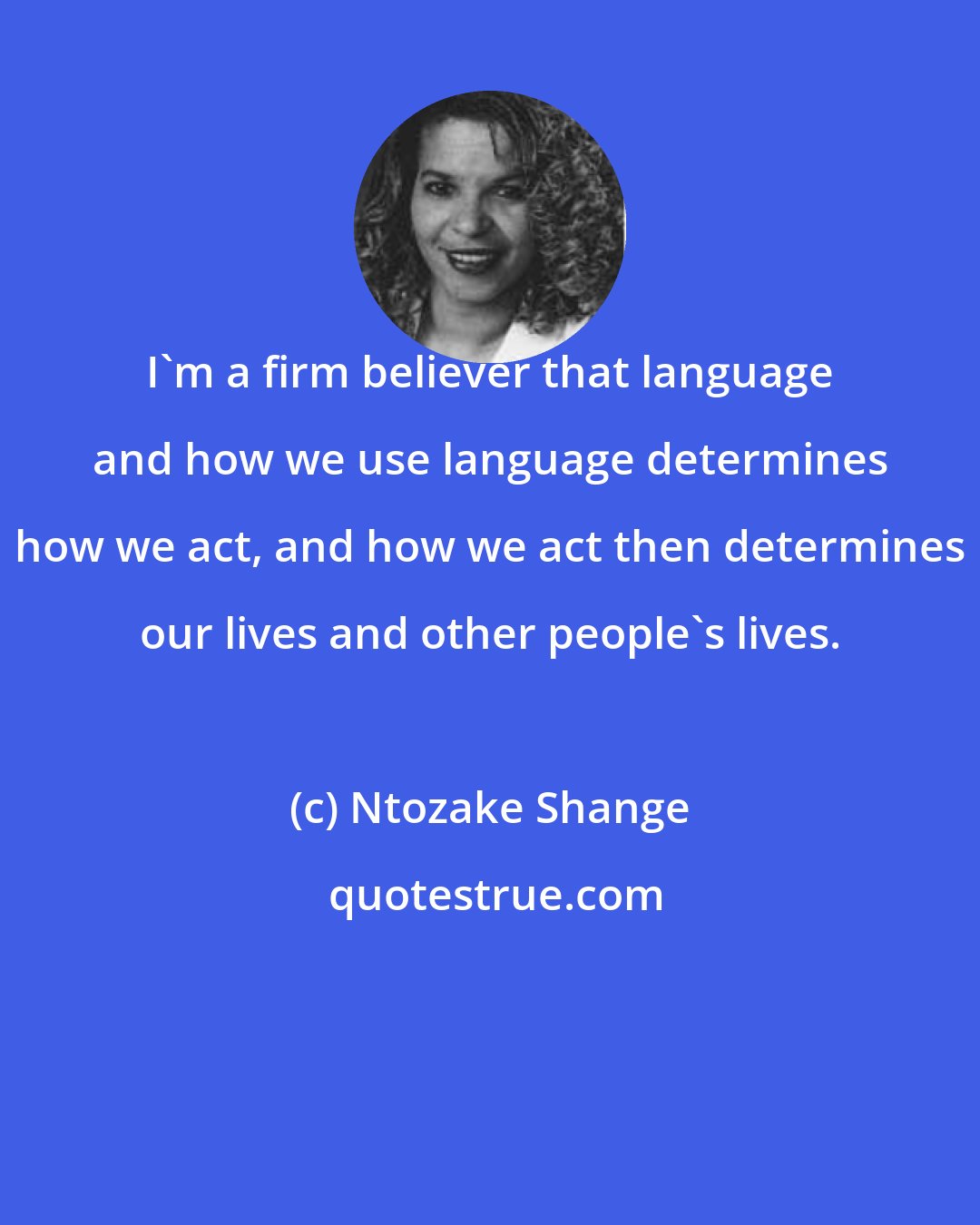 Ntozake Shange: I'm a firm believer that language and how we use language determines how we act, and how we act then determines our lives and other people's lives.