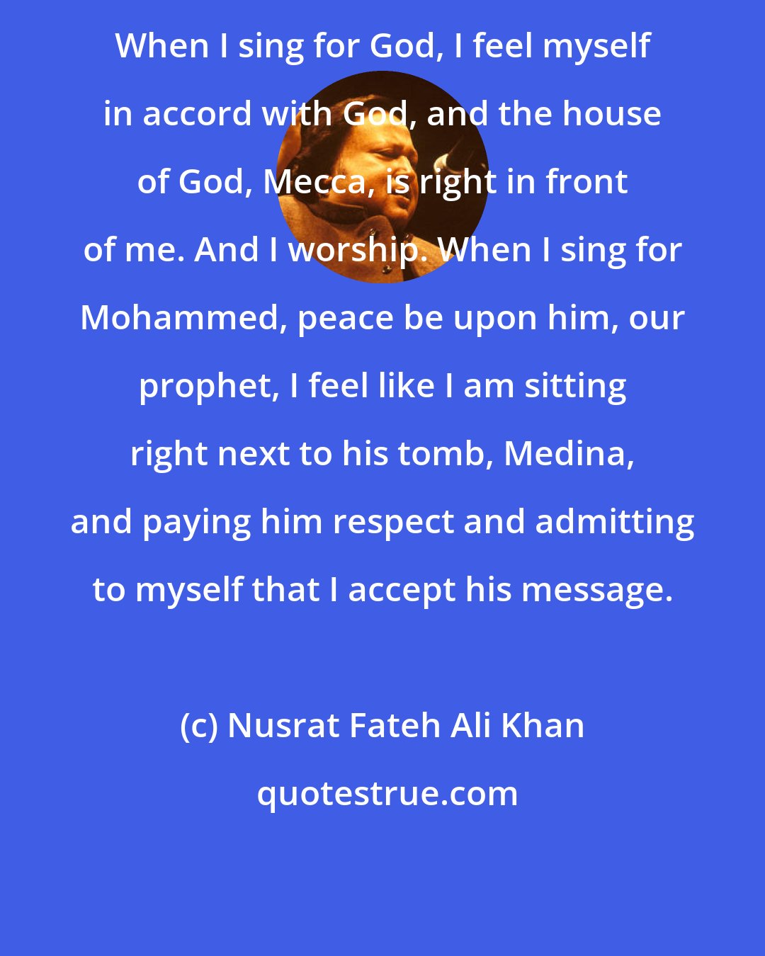 Nusrat Fateh Ali Khan: When I sing for God, I feel myself in accord with God, and the house of God, Mecca, is right in front of me. And I worship. When I sing for Mohammed, peace be upon him, our prophet, I feel like I am sitting right next to his tomb, Medina, and paying him respect and admitting to myself that I accept his message.