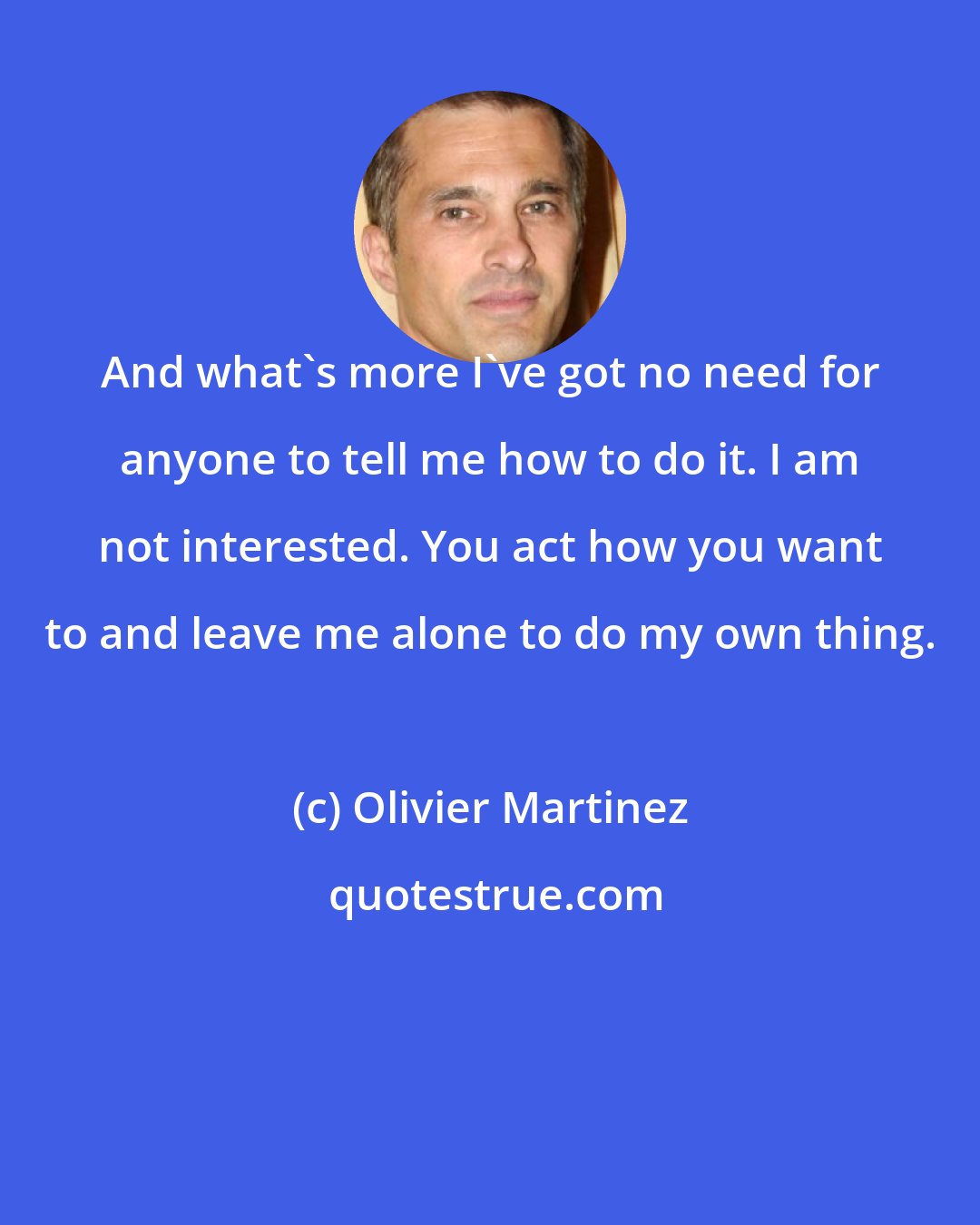 Olivier Martinez: And what's more I've got no need for anyone to tell me how to do it. I am not interested. You act how you want to and leave me alone to do my own thing.