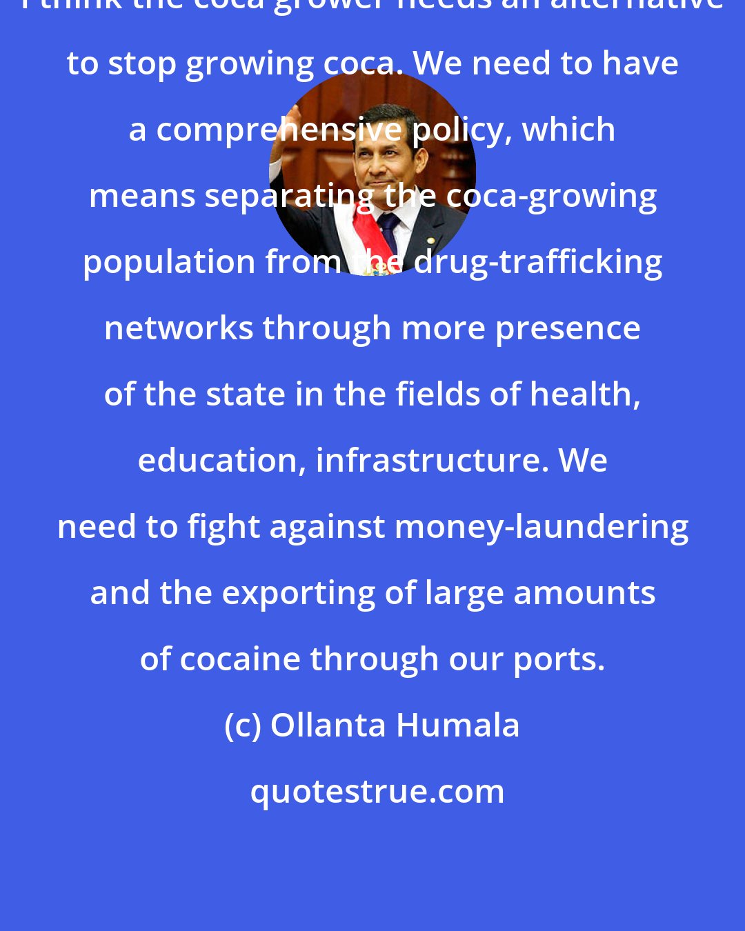 Ollanta Humala: I think the coca grower needs an alternative to stop growing coca. We need to have a comprehensive policy, which means separating the coca-growing population from the drug-trafficking networks through more presence of the state in the fields of health, education, infrastructure. We need to fight against money-laundering and the exporting of large amounts of cocaine through our ports.