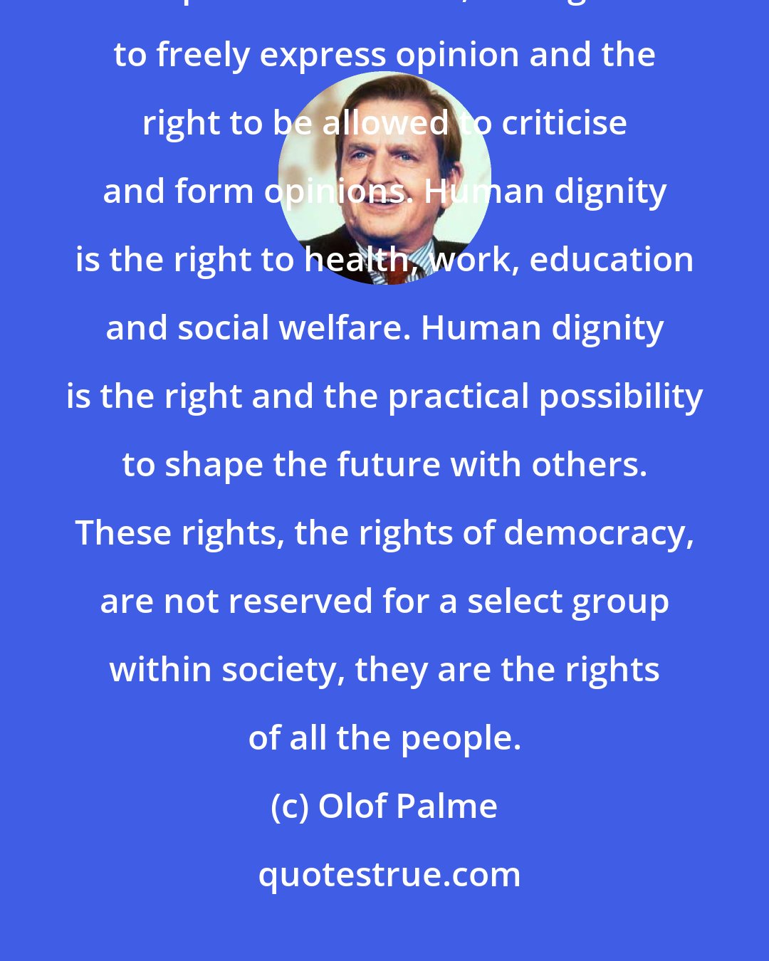 Olof Palme: For us democracy is a question of human dignity. And human dignity is political freedom, the right to freely express opinion and the right to be allowed to criticise and form opinions. Human dignity is the right to health, work, education and social welfare. Human dignity is the right and the practical possibility to shape the future with others. These rights, the rights of democracy, are not reserved for a select group within society, they are the rights of all the people.