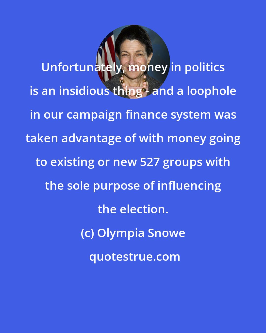 Olympia Snowe: Unfortunately, money in politics is an insidious thing - and a loophole in our campaign finance system was taken advantage of with money going to existing or new 527 groups with the sole purpose of influencing the election.