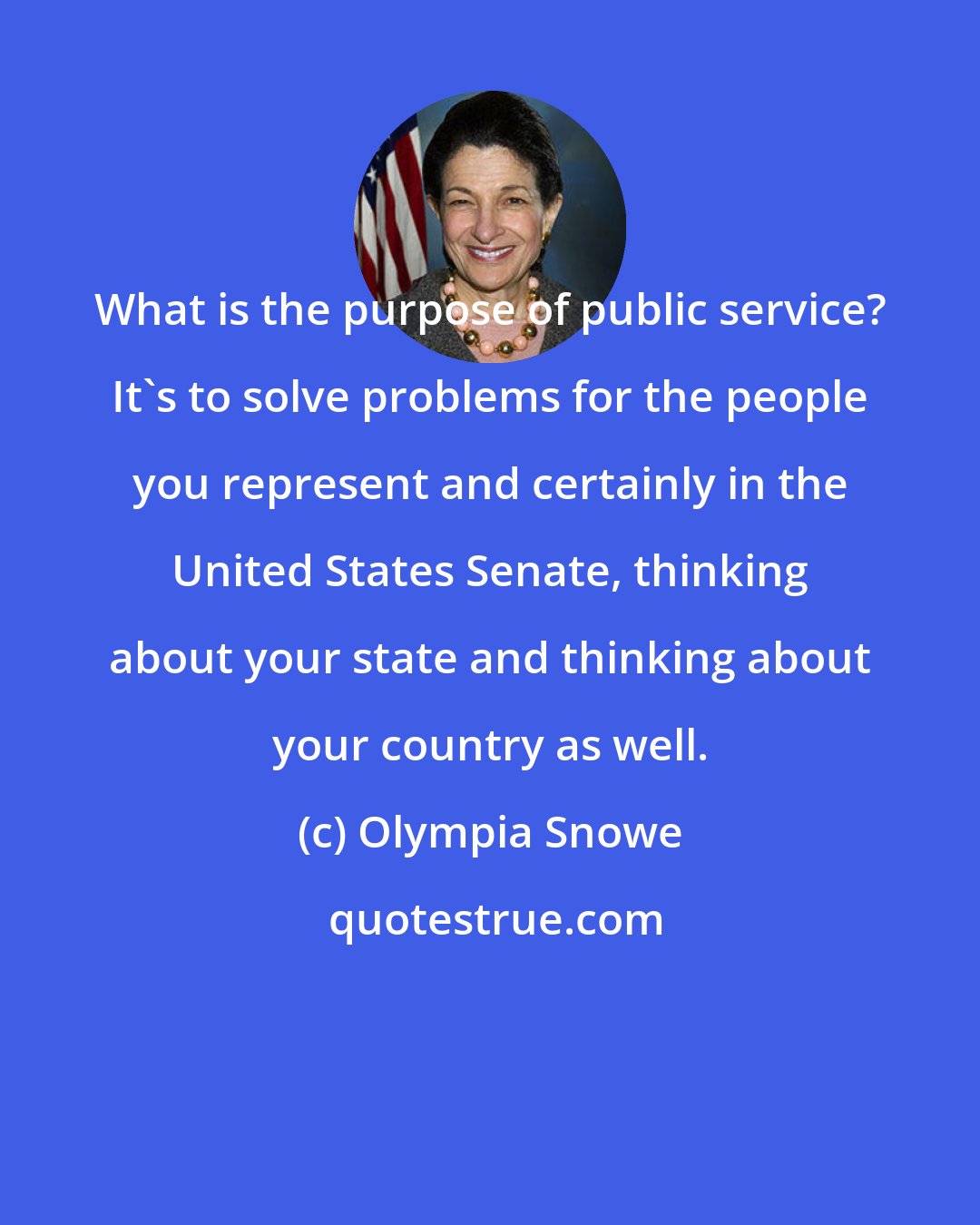 Olympia Snowe: What is the purpose of public service? It's to solve problems for the people you represent and certainly in the United States Senate, thinking about your state and thinking about your country as well.