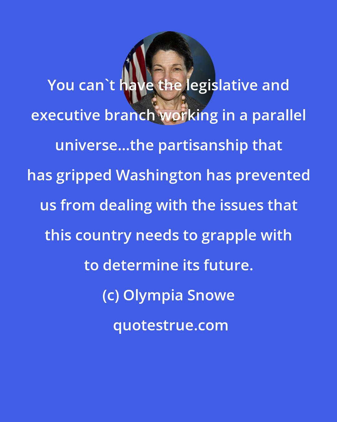 Olympia Snowe: You can't have the legislative and executive branch working in a parallel universe...the partisanship that has gripped Washington has prevented us from dealing with the issues that this country needs to grapple with to determine its future.