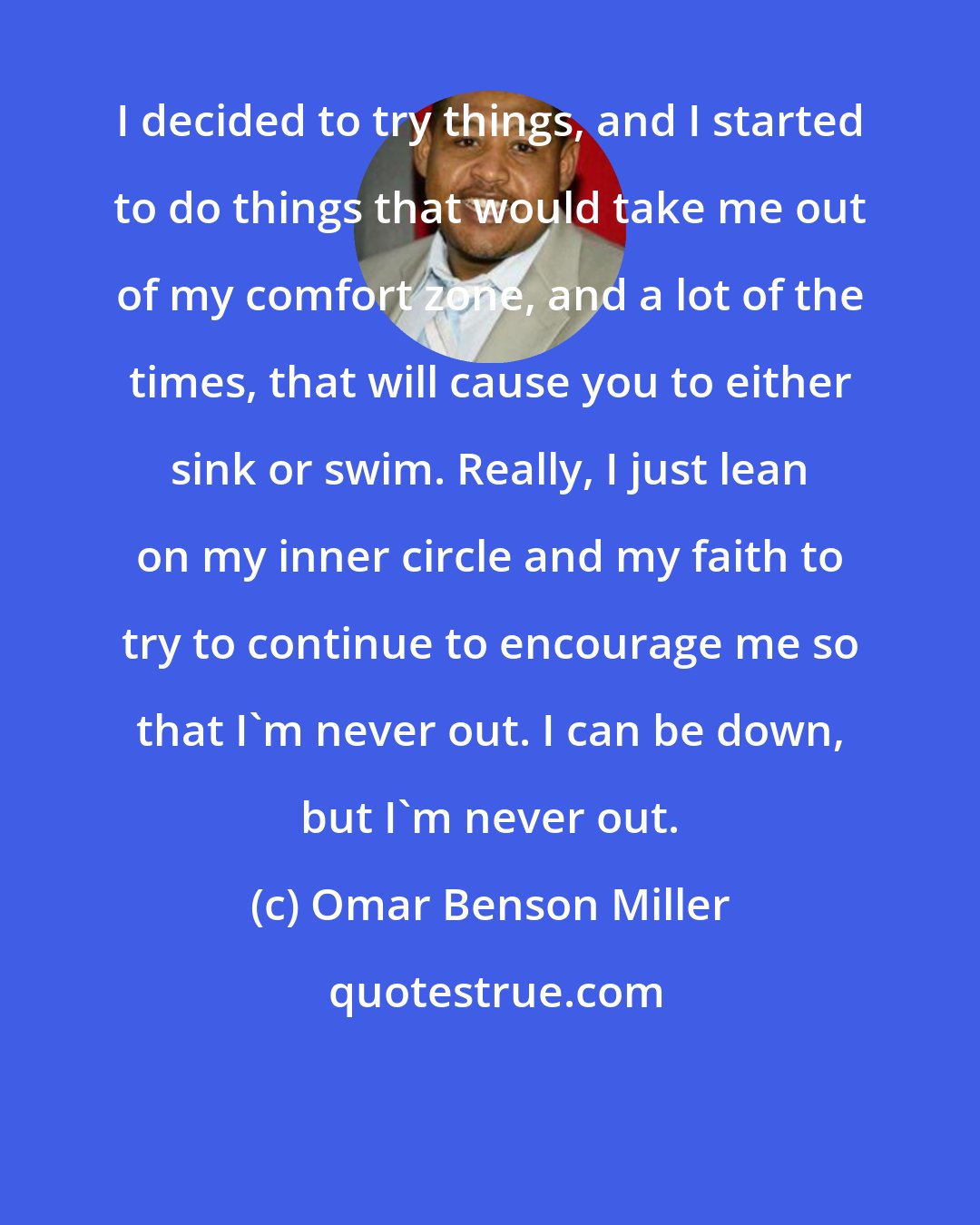 Omar Benson Miller: I decided to try things, and I started to do things that would take me out of my comfort zone, and a lot of the times, that will cause you to either sink or swim. Really, I just lean on my inner circle and my faith to try to continue to encourage me so that I'm never out. I can be down, but I'm never out.