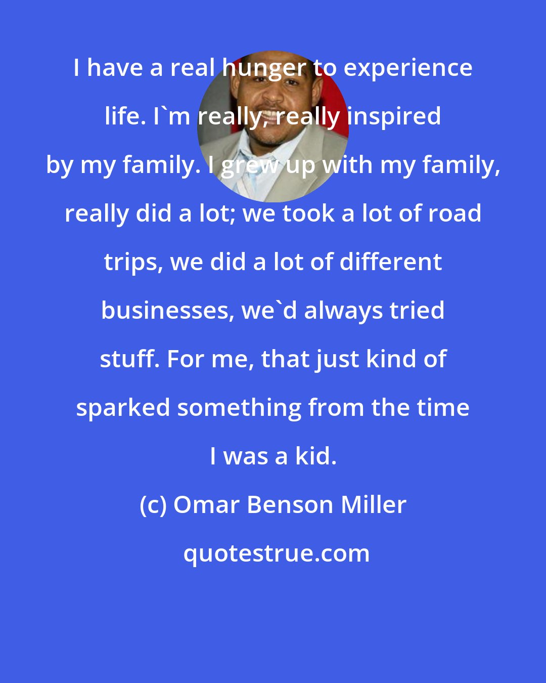 Omar Benson Miller: I have a real hunger to experience life. I'm really, really inspired by my family. I grew up with my family, really did a lot; we took a lot of road trips, we did a lot of different businesses, we'd always tried stuff. For me, that just kind of sparked something from the time I was a kid.