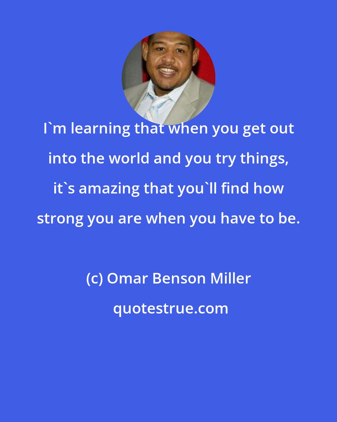 Omar Benson Miller: I'm learning that when you get out into the world and you try things, it's amazing that you'll find how strong you are when you have to be.