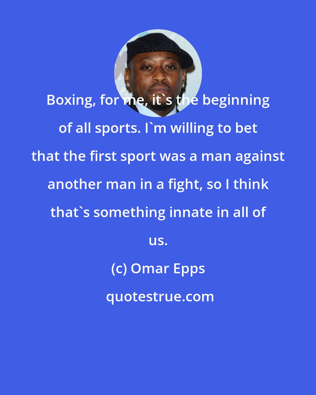 Omar Epps: Boxing, for me, it's the beginning of all sports. I'm willing to bet that the first sport was a man against another man in a fight, so I think that's something innate in all of us.