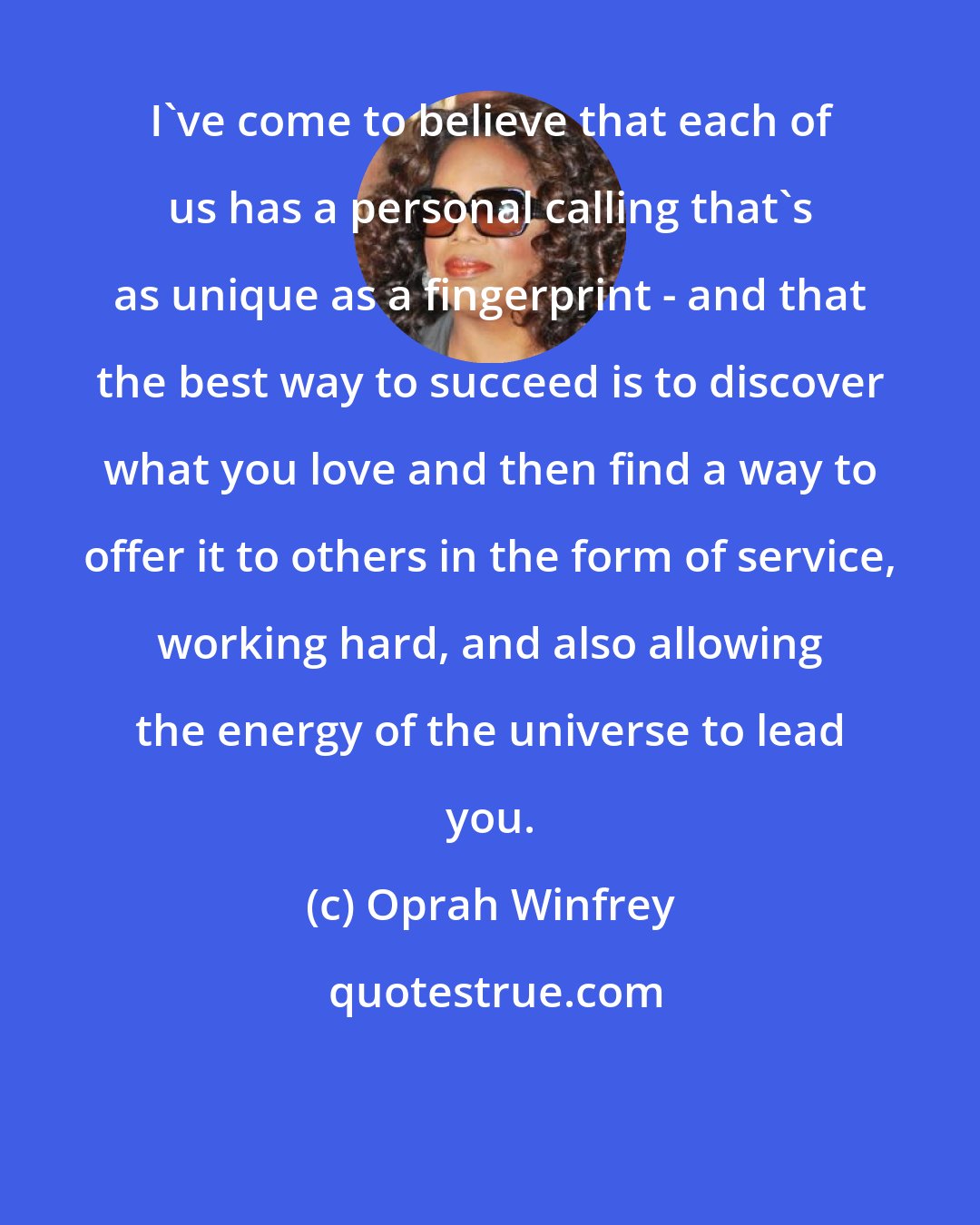 Oprah Winfrey: I've come to believe that each of us has a personal calling that's as unique as a fingerprint - and that the best way to succeed is to discover what you love and then find a way to offer it to others in the form of service, working hard, and also allowing the energy of the universe to lead you.