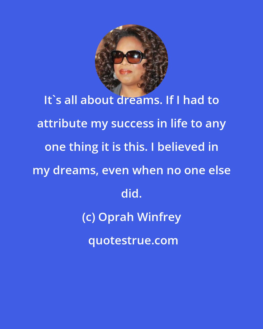 Oprah Winfrey: It's all about dreams. If I had to attribute my success in life to any one thing it is this. I believed in my dreams, even when no one else did.