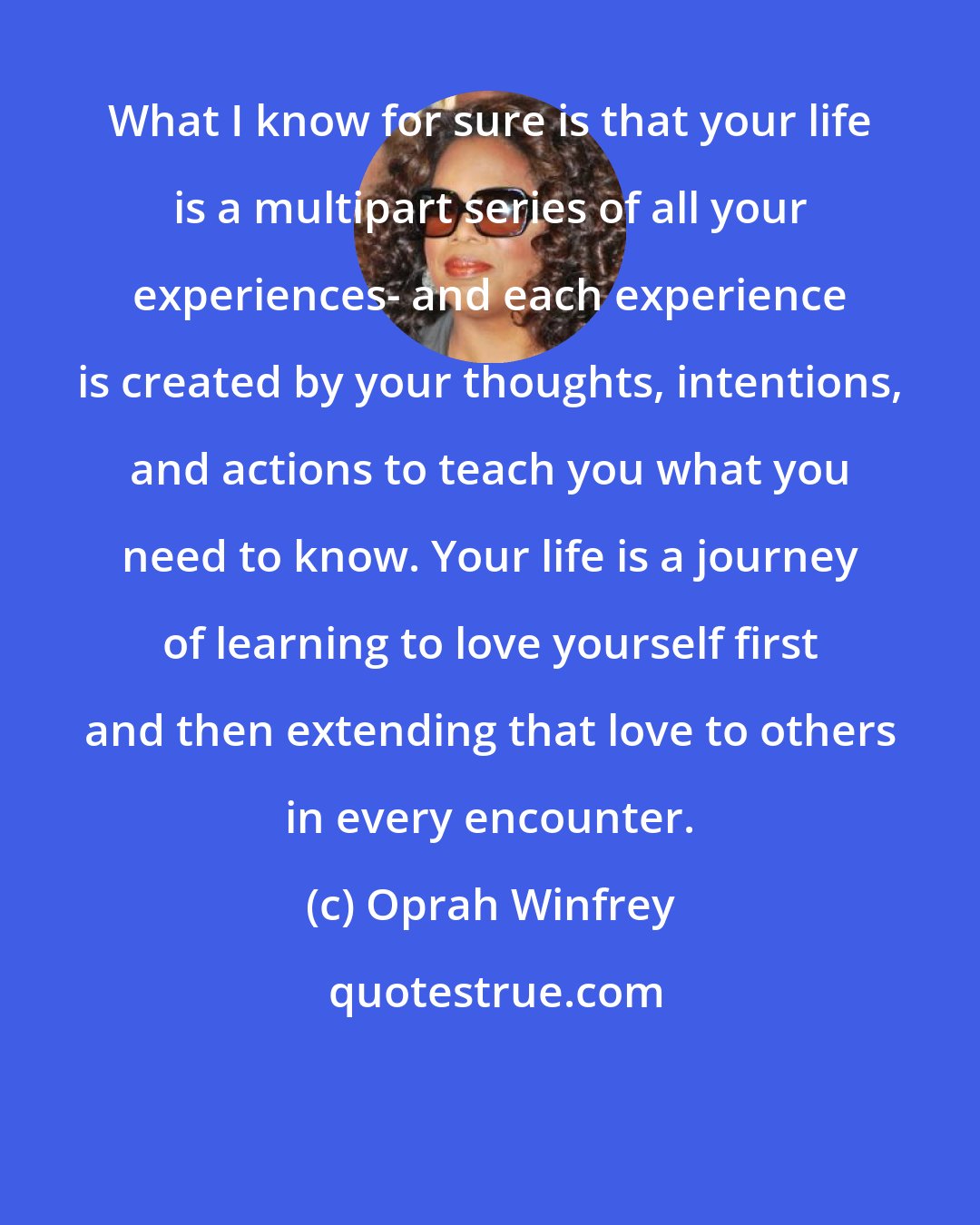Oprah Winfrey: What I know for sure is that your life is a multipart series of all your experiences- and each experience is created by your thoughts, intentions, and actions to teach you what you need to know. Your life is a journey of learning to love yourself first and then extending that love to others in every encounter.