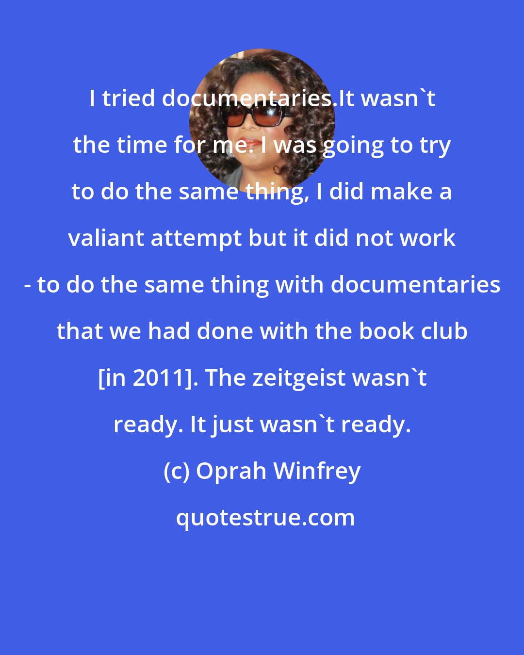 Oprah Winfrey: I tried documentaries.It wasn't the time for me. I was going to try to do the same thing, I did make a valiant attempt but it did not work - to do the same thing with documentaries that we had done with the book club [in 2011]. The zeitgeist wasn't ready. It just wasn't ready.