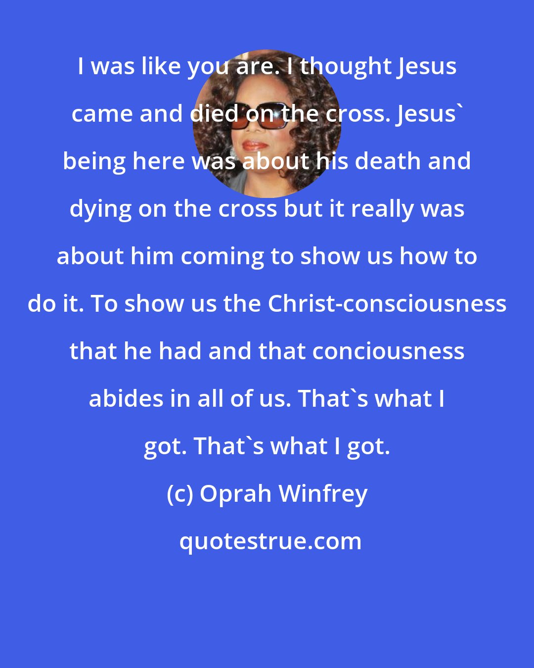 Oprah Winfrey: I was like you are. I thought Jesus came and died on the cross. Jesus' being here was about his death and dying on the cross but it really was about him coming to show us how to do it. To show us the Christ-consciousness that he had and that conciousness abides in all of us. That's what I got. That's what I got.