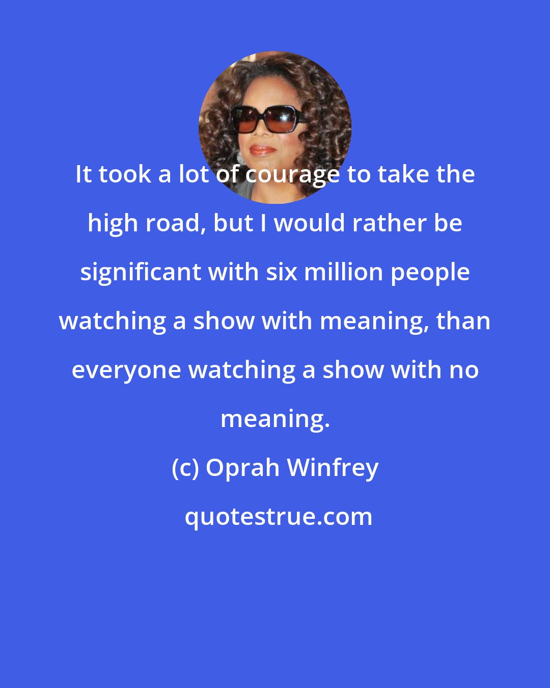 Oprah Winfrey: It took a lot of courage to take the high road, but I would rather be significant with six million people watching a show with meaning, than everyone watching a show with no meaning.