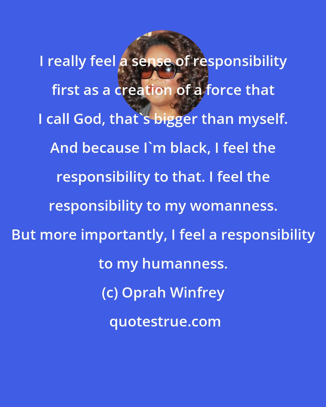 Oprah Winfrey: I really feel a sense of responsibility first as a creation of a force that I call God, that's bigger than myself. And because I'm black, I feel the responsibility to that. I feel the responsibility to my womanness. But more importantly, I feel a responsibility to my humanness.