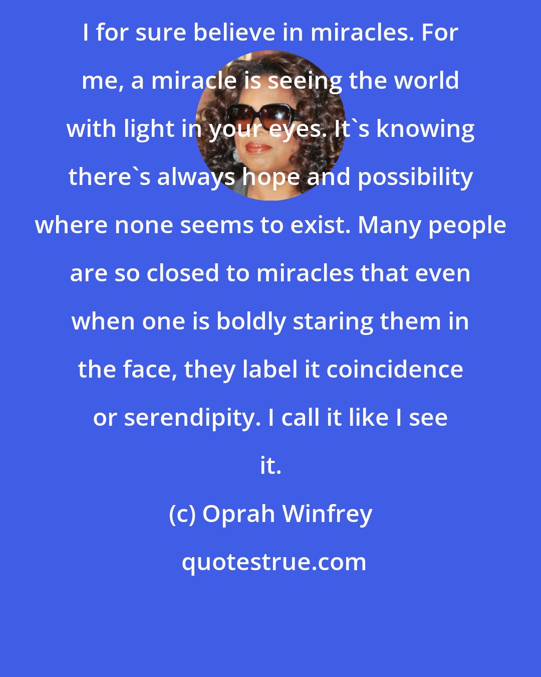 Oprah Winfrey: I for sure believe in miracles. For me, a miracle is seeing the world with light in your eyes. It's knowing there's always hope and possibility where none seems to exist. Many people are so closed to miracles that even when one is boldly staring them in the face, they label it coincidence or serendipity. I call it like I see it.