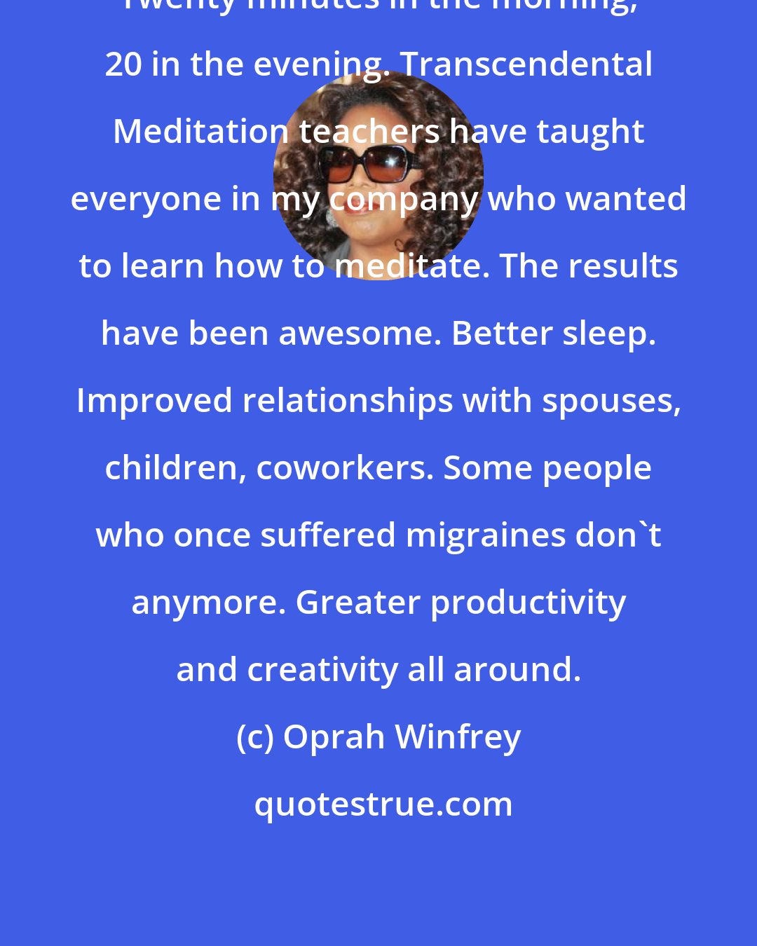 Oprah Winfrey: Twenty minutes in the morning, 20 in the evening. Transcendental Meditation teachers have taught everyone in my company who wanted to learn how to meditate. The results have been awesome. Better sleep. Improved relationships with spouses, children, coworkers. Some people who once suffered migraines don't anymore. Greater productivity and creativity all around.