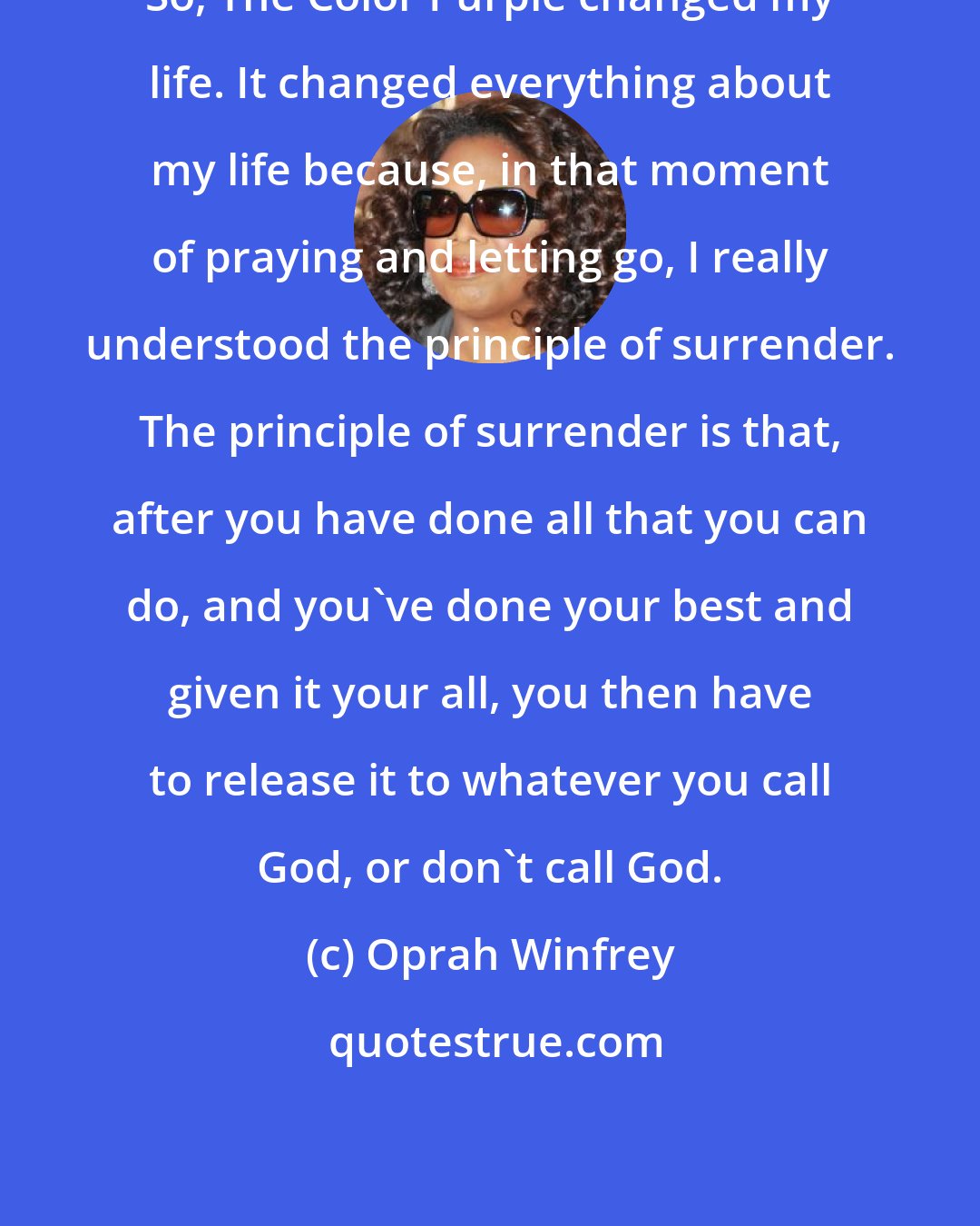 Oprah Winfrey: So, The Color Purple changed my life. It changed everything about my life because, in that moment of praying and letting go, I really understood the principle of surrender. The principle of surrender is that, after you have done all that you can do, and you've done your best and given it your all, you then have to release it to whatever you call God, or don't call God.