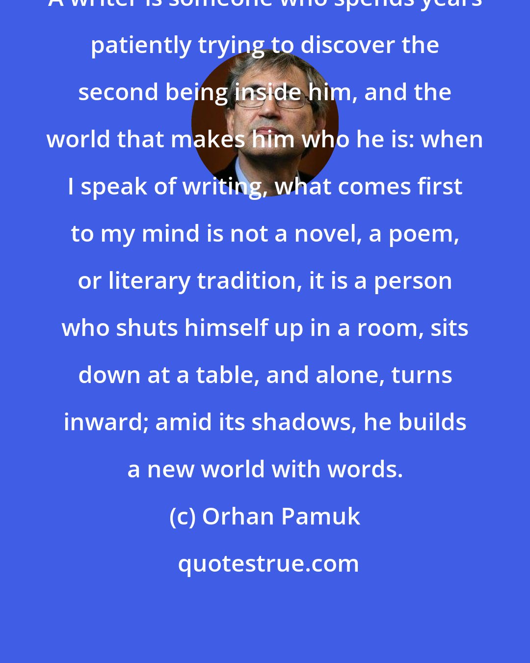 Orhan Pamuk: A writer is someone who spends years patiently trying to discover the second being inside him, and the world that makes him who he is: when I speak of writing, what comes first to my mind is not a novel, a poem, or literary tradition, it is a person who shuts himself up in a room, sits down at a table, and alone, turns inward; amid its shadows, he builds a new world with words.
