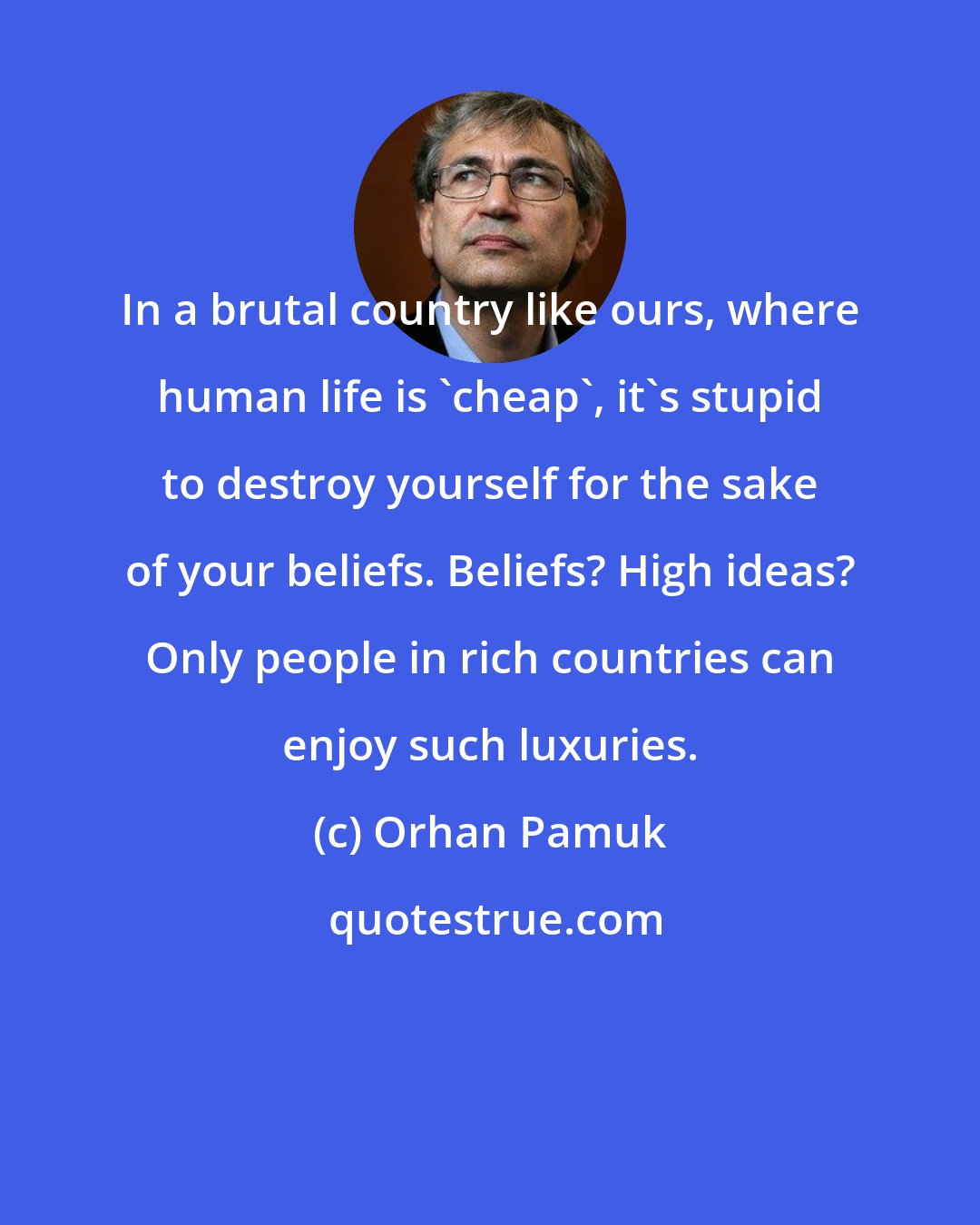 Orhan Pamuk: In a brutal country like ours, where human life is 'cheap', it's stupid to destroy yourself for the sake of your beliefs. Beliefs? High ideas? Only people in rich countries can enjoy such luxuries.