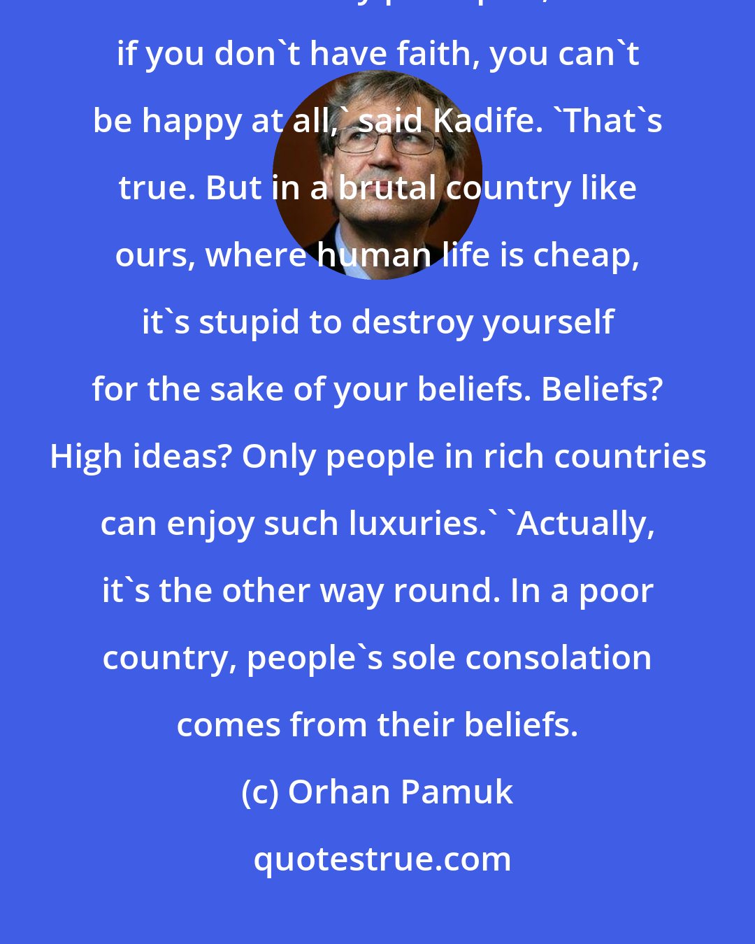 Orhan Pamuk: Listen to me: Life is not about principles; it`s about happiness.` `But if you don`t have any principles, and if you don`t have faith, you can`t be happy at all,` said Kadife. `That`s true. But in a brutal country like ours, where human life is cheap, it`s stupid to destroy yourself for the sake of your beliefs. Beliefs? High ideas? Only people in rich countries can enjoy such luxuries.` `Actually, it`s the other way round. In a poor country, people`s sole consolation comes from their beliefs.