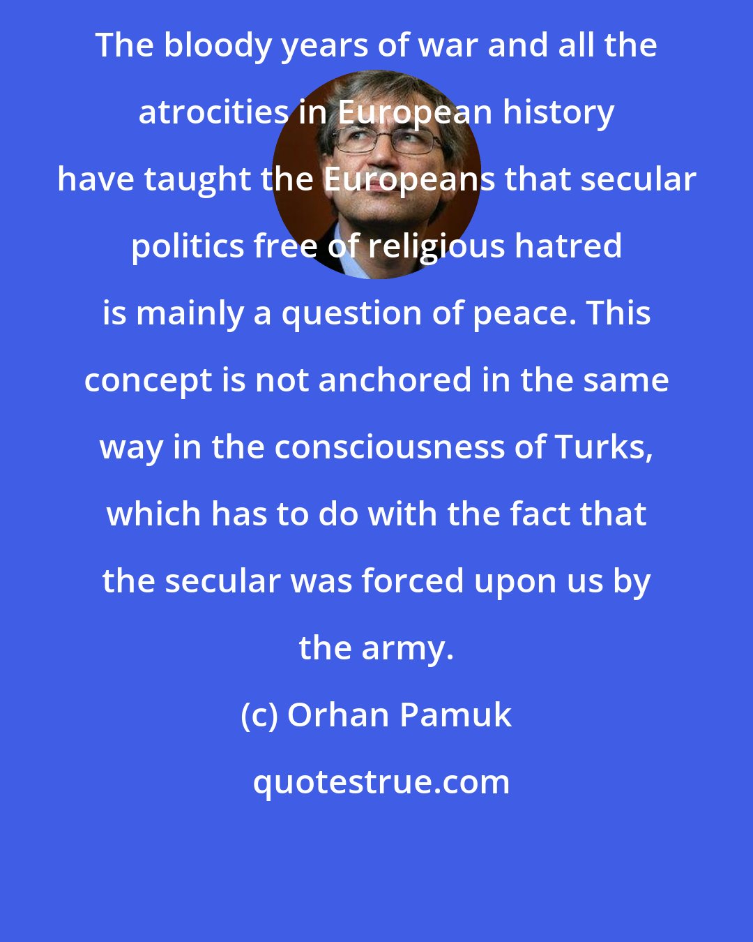 Orhan Pamuk: The bloody years of war and all the atrocities in European history have taught the Europeans that secular politics free of religious hatred is mainly a question of peace. This concept is not anchored in the same way in the consciousness of Turks, which has to do with the fact that the secular was forced upon us by the army.