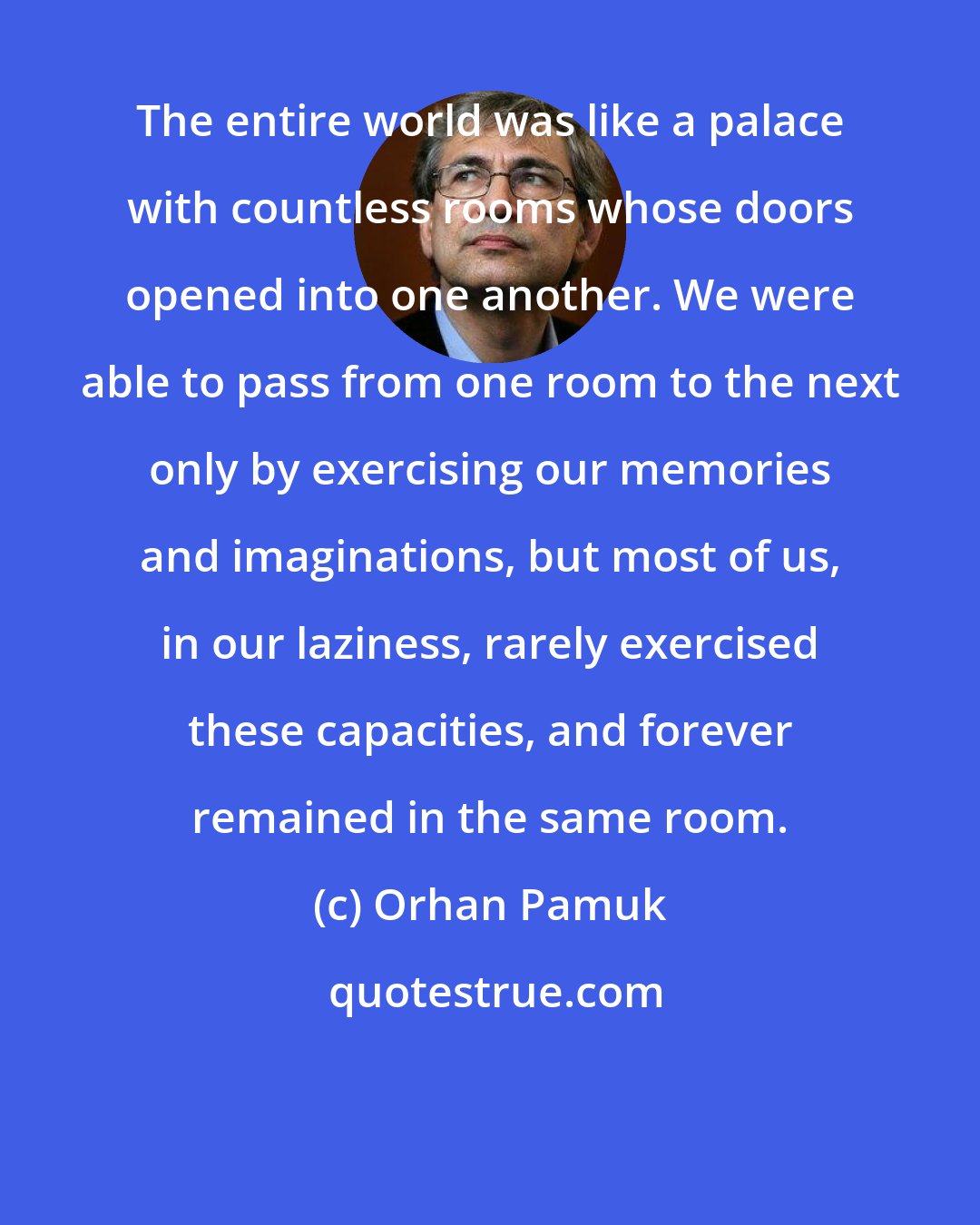 Orhan Pamuk: The entire world was like a palace with countless rooms whose doors opened into one another. We were able to pass from one room to the next only by exercising our memories and imaginations, but most of us, in our laziness, rarely exercised these capacities, and forever remained in the same room.