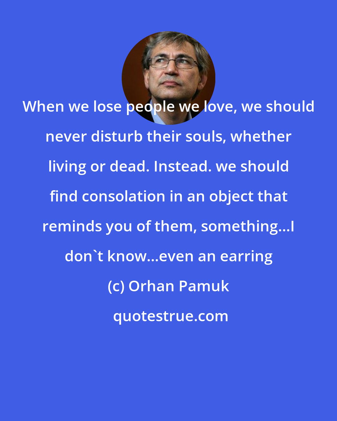 Orhan Pamuk: When we lose people we love, we should never disturb their souls, whether living or dead. Instead. we should find consolation in an object that reminds you of them, something...I don't know...even an earring