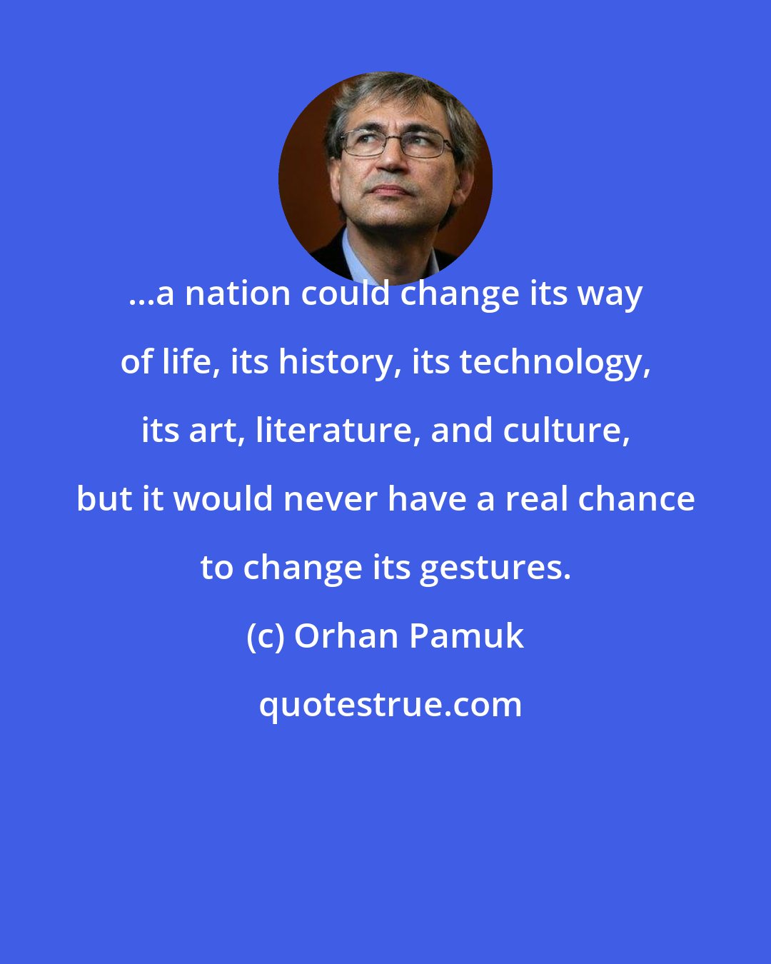 Orhan Pamuk: ...a nation could change its way of life, its history, its technology, its art, literature, and culture, but it would never have a real chance to change its gestures.