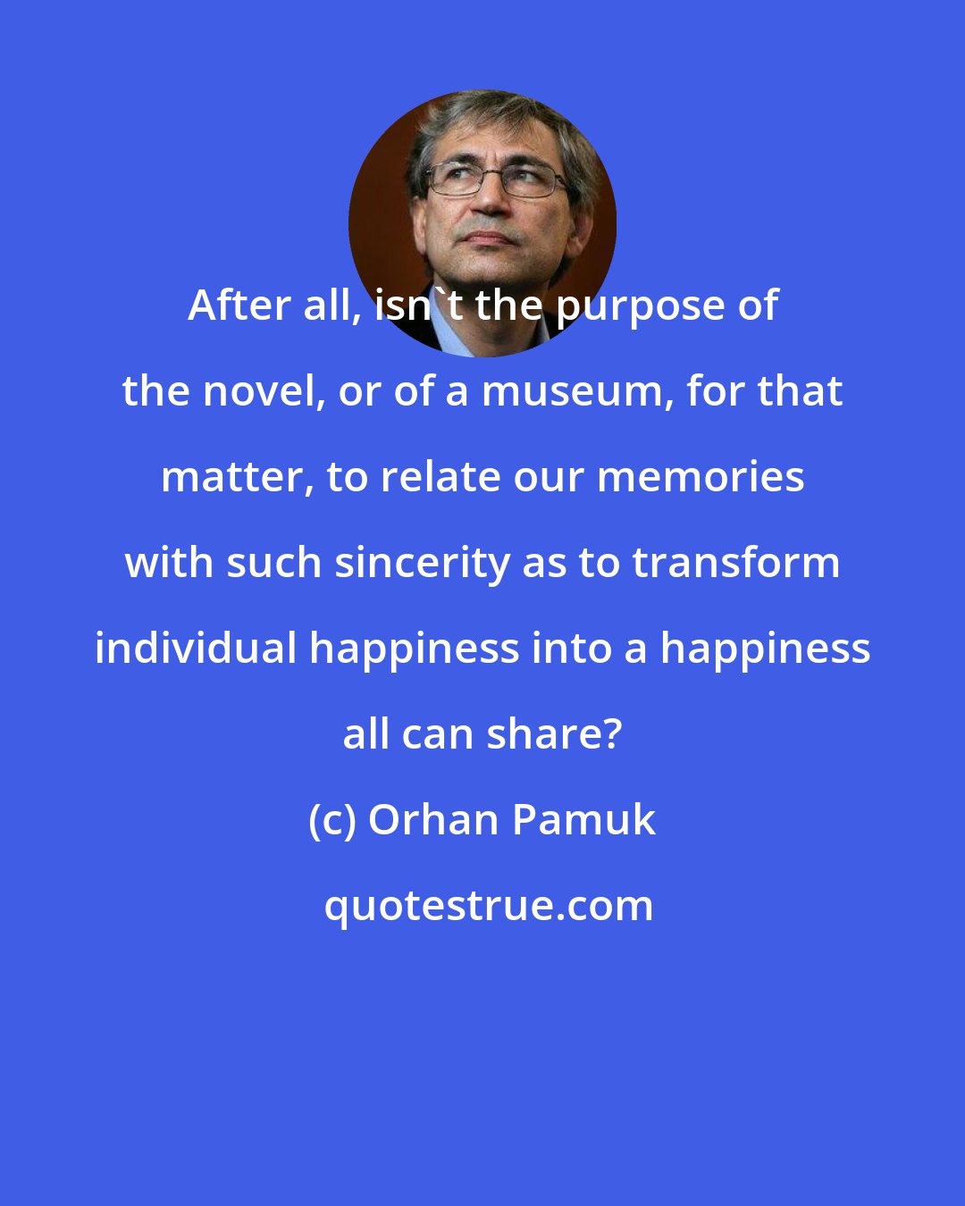 Orhan Pamuk: After all, isn't the purpose of the novel, or of a museum, for that matter, to relate our memories with such sincerity as to transform individual happiness into a happiness all can share?