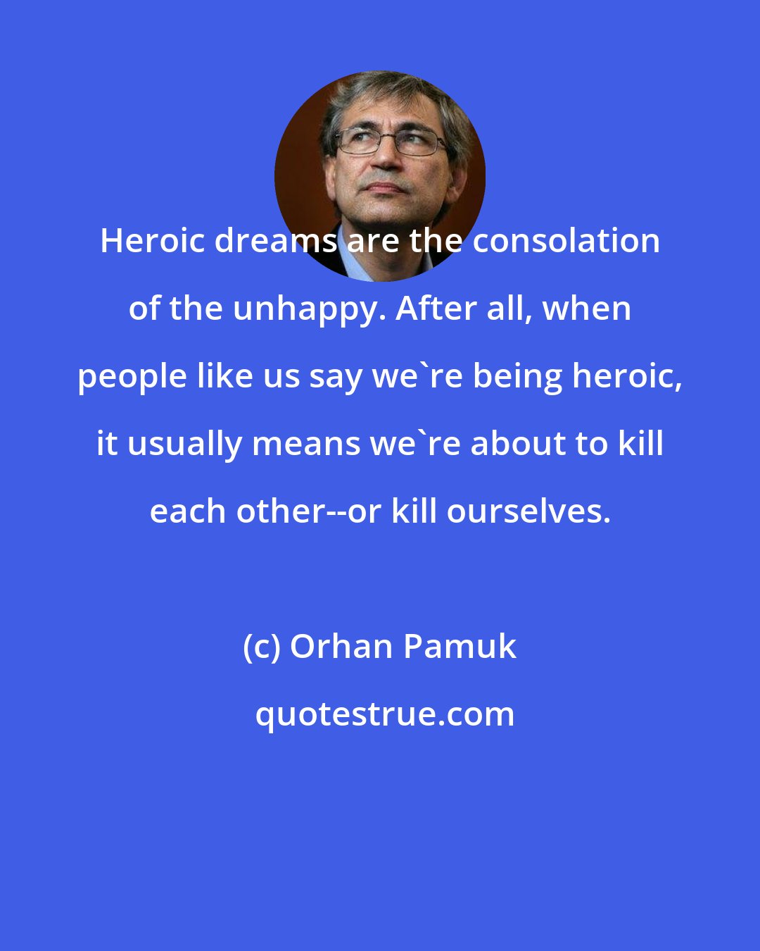 Orhan Pamuk: Heroic dreams are the consolation of the unhappy. After all, when people like us say we're being heroic, it usually means we're about to kill each other--or kill ourselves.