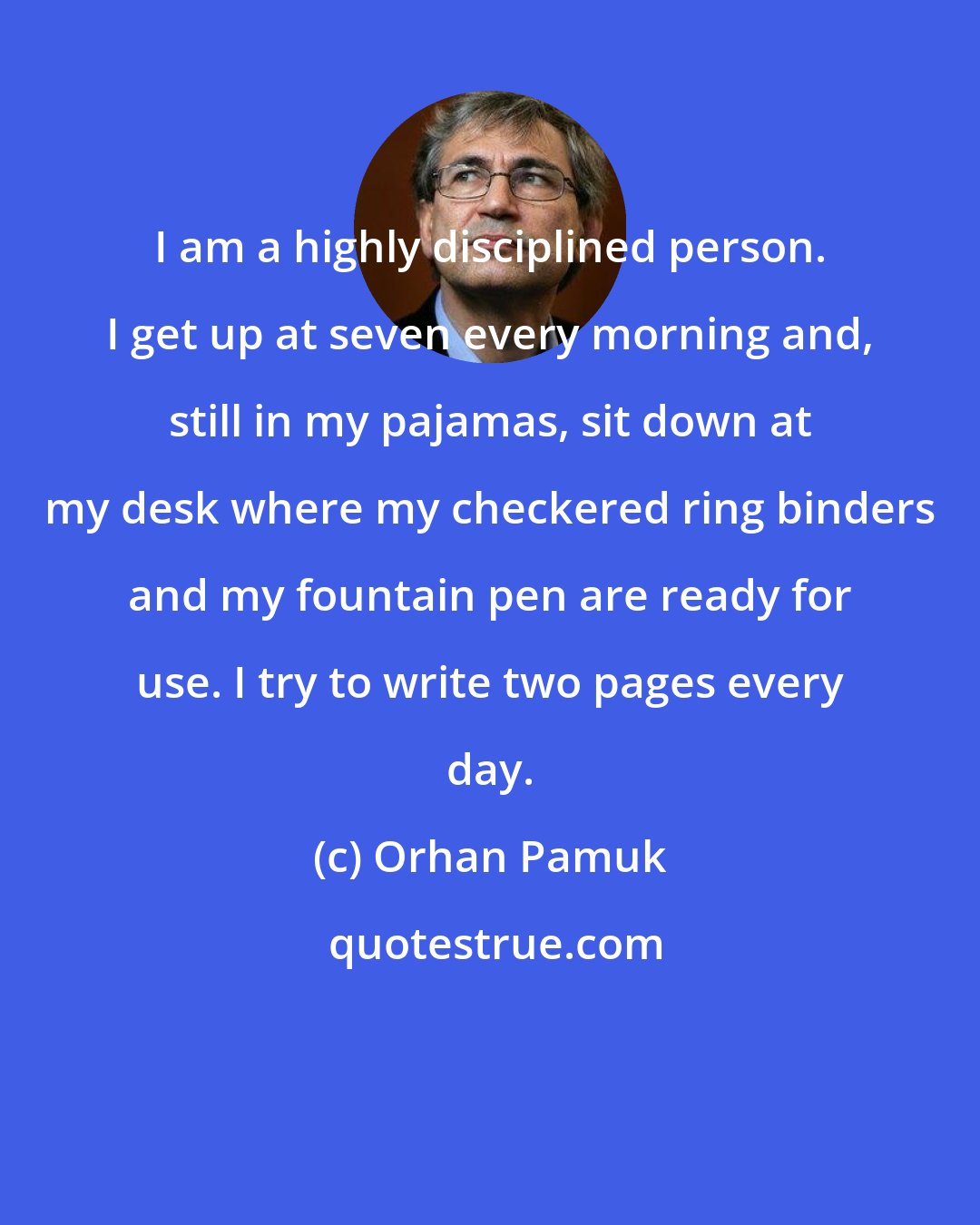 Orhan Pamuk: I am a highly disciplined person. I get up at seven every morning and, still in my pajamas, sit down at my desk where my checkered ring binders and my fountain pen are ready for use. I try to write two pages every day.