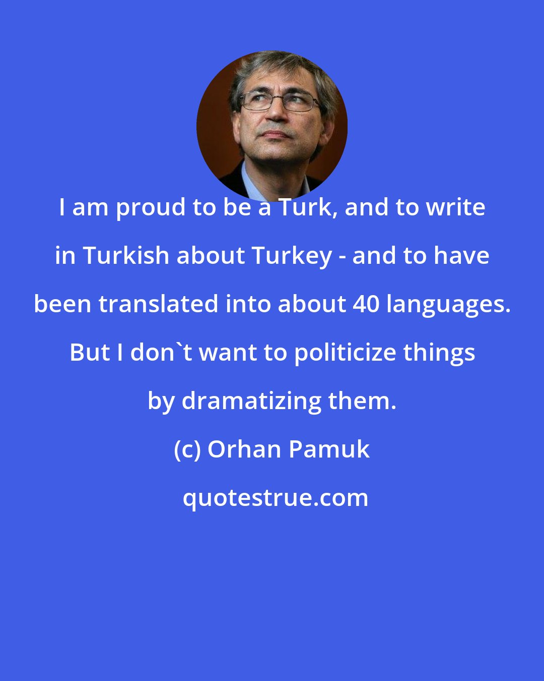 Orhan Pamuk: I am proud to be a Turk, and to write in Turkish about Turkey - and to have been translated into about 40 languages. But I don't want to politicize things by dramatizing them.