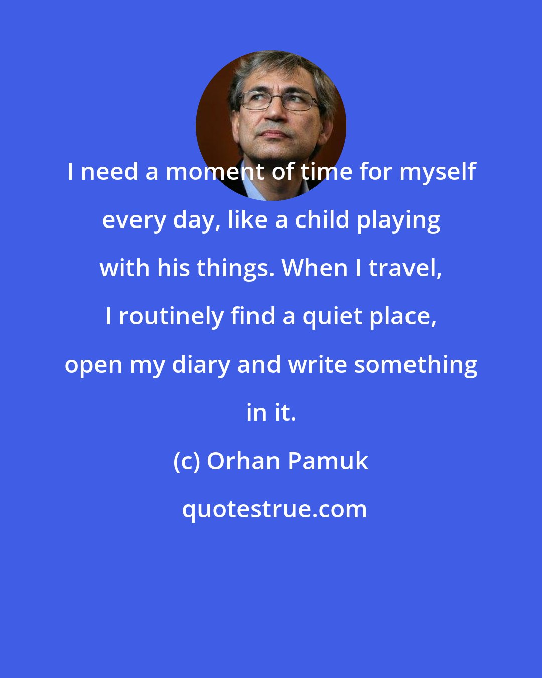 Orhan Pamuk: I need a moment of time for myself every day, like a child playing with his things. When I travel, I routinely find a quiet place, open my diary and write something in it.