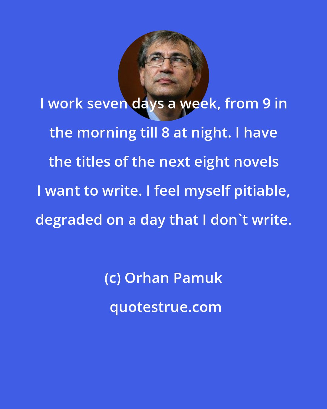 Orhan Pamuk: I work seven days a week, from 9 in the morning till 8 at night. I have the titles of the next eight novels I want to write. I feel myself pitiable, degraded on a day that I don't write.