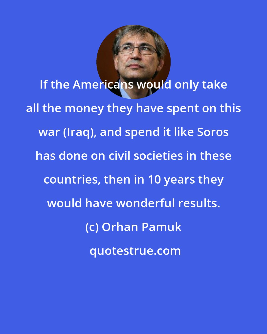 Orhan Pamuk: If the Americans would only take all the money they have spent on this war (Iraq), and spend it like Soros has done on civil societies in these countries, then in 10 years they would have wonderful results.