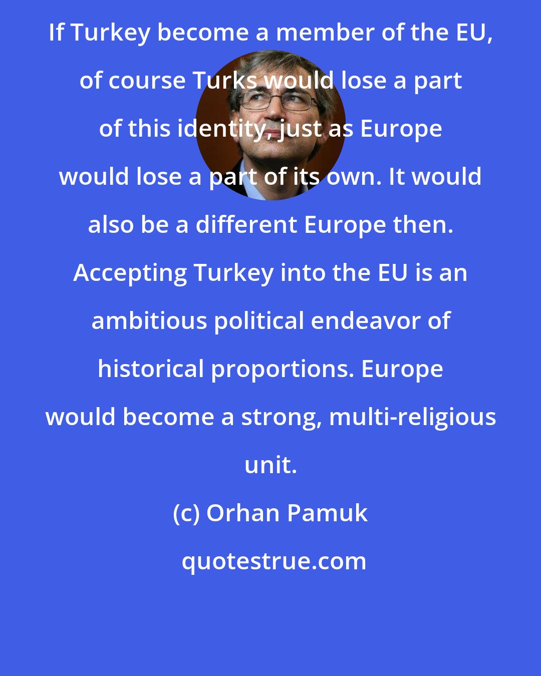 Orhan Pamuk: If Turkey become a member of the EU, of course Turks would lose a part of this identity, just as Europe would lose a part of its own. It would also be a different Europe then. Accepting Turkey into the EU is an ambitious political endeavor of historical proportions. Europe would become a strong, multi-religious unit.