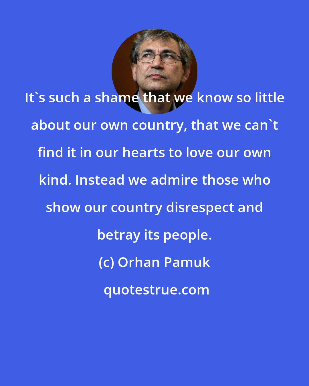 Orhan Pamuk: It's such a shame that we know so little about our own country, that we can't find it in our hearts to love our own kind. Instead we admire those who show our country disrespect and betray its people.