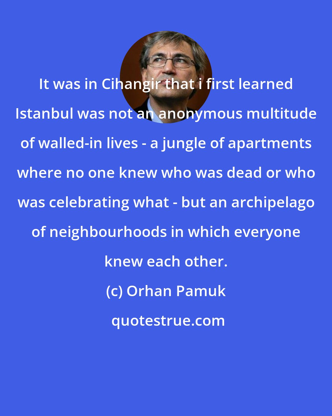 Orhan Pamuk: It was in Cihangir that i first learned Istanbul was not an anonymous multitude of walled-in lives - a jungle of apartments where no one knew who was dead or who was celebrating what - but an archipelago of neighbourhoods in which everyone knew each other.