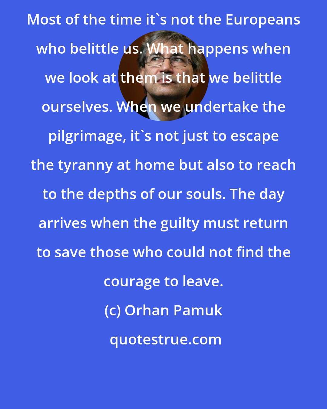 Orhan Pamuk: Most of the time it's not the Europeans who belittle us. What happens when we look at them is that we belittle ourselves. When we undertake the pilgrimage, it's not just to escape the tyranny at home but also to reach to the depths of our souls. The day arrives when the guilty must return to save those who could not find the courage to leave.