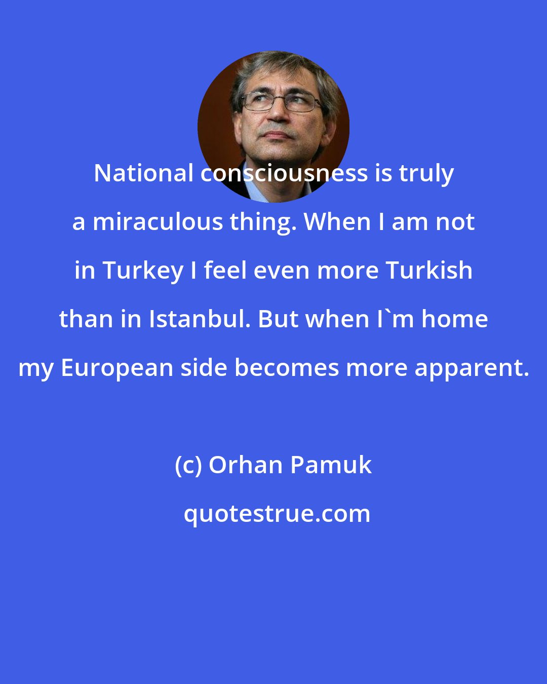 Orhan Pamuk: National consciousness is truly a miraculous thing. When I am not in Turkey I feel even more Turkish than in Istanbul. But when I'm home my European side becomes more apparent.