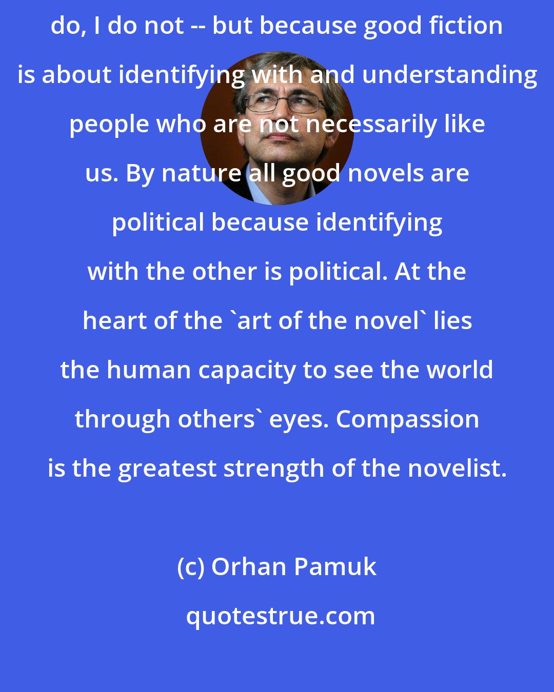 Orhan Pamuk: Novels are political not because writers carry party cards -- some do, I do not -- but because good fiction is about identifying with and understanding people who are not necessarily like us. By nature all good novels are political because identifying with the other is political. At the heart of the 'art of the novel' lies the human capacity to see the world through others' eyes. Compassion is the greatest strength of the novelist.