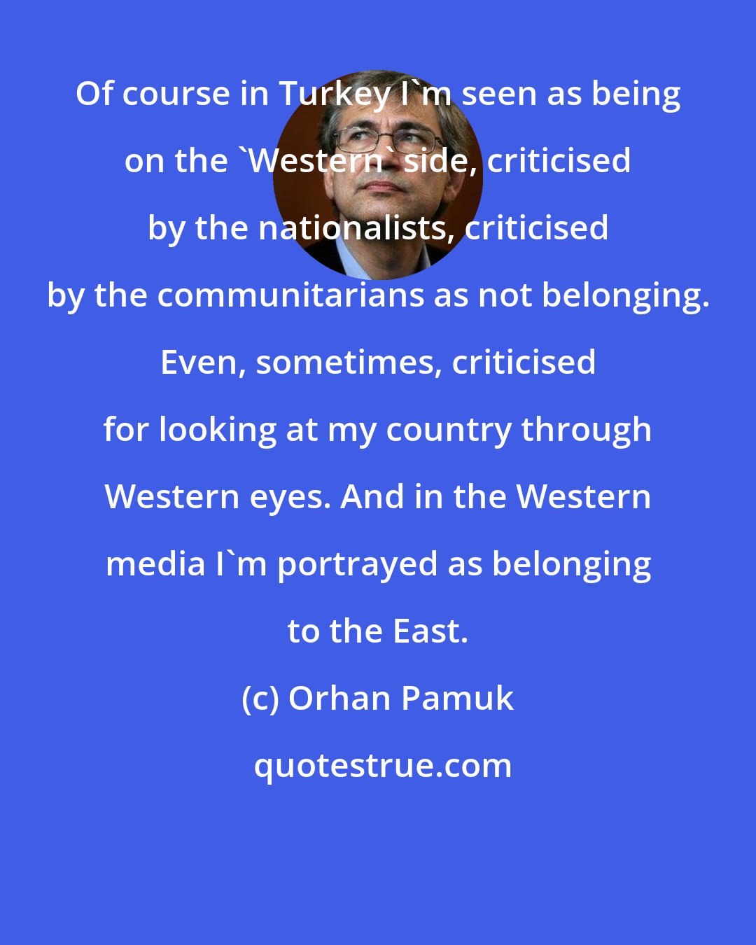 Orhan Pamuk: Of course in Turkey I'm seen as being on the 'Western' side, criticised by the nationalists, criticised by the communitarians as not belonging. Even, sometimes, criticised for looking at my country through Western eyes. And in the Western media I'm portrayed as belonging to the East.